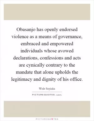 Obasanjo has openly endorsed violence as a means of governance, embraced and empowered individuals whose avowed declarations, confessions and acts are cynically contrary to the mandate that alone upholds the legitimacy and dignity of his office Picture Quote #1