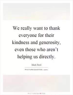 We really want to thank everyone for their kindness and generosity, even those who aren’t helping us directly Picture Quote #1