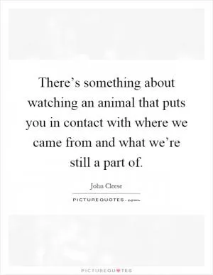 There’s something about watching an animal that puts you in contact with where we came from and what we’re still a part of Picture Quote #1