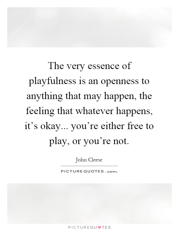 The very essence of playfulness is an openness to anything that may happen, the feeling that whatever happens, it's okay... you're either free to play, or you're not Picture Quote #1