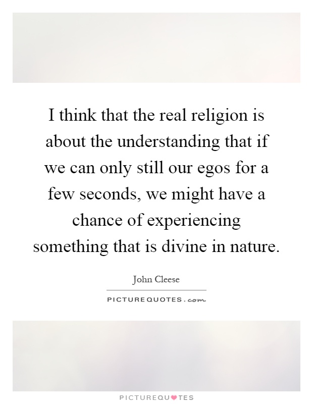 I think that the real religion is about the understanding that if we can only still our egos for a few seconds, we might have a chance of experiencing something that is divine in nature Picture Quote #1