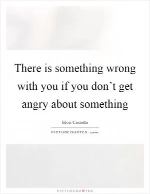 There is something wrong with you if you don’t get angry about something Picture Quote #1