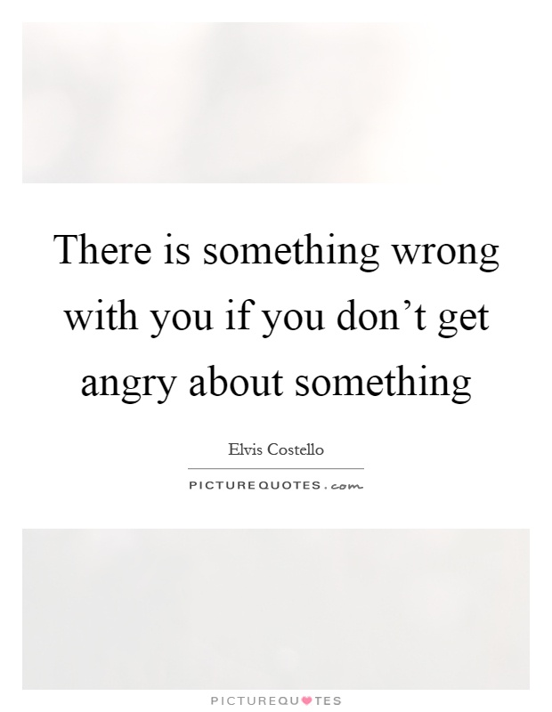 There is something wrong with you if you don't get angry about something Picture Quote #1