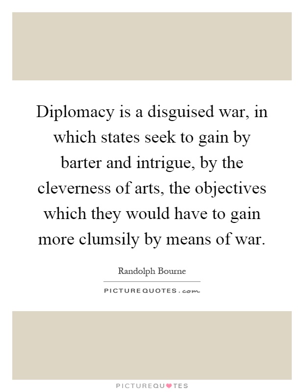 Diplomacy is a disguised war, in which states seek to gain by barter and intrigue, by the cleverness of arts, the objectives which they would have to gain more clumsily by means of war Picture Quote #1