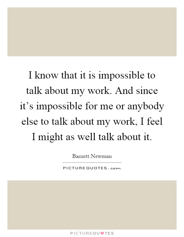 I know that it is impossible to talk about my work. And since it's impossible for me or anybody else to talk about my work, I feel I might as well talk about it Picture Quote #1