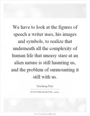 We have to look at the figures of speech a writer uses, his images and symbols, to realize that underneath all the complexity of human life that uneasy stare at an alien nature is still haunting us, and the problem of surmounting it still with us Picture Quote #1