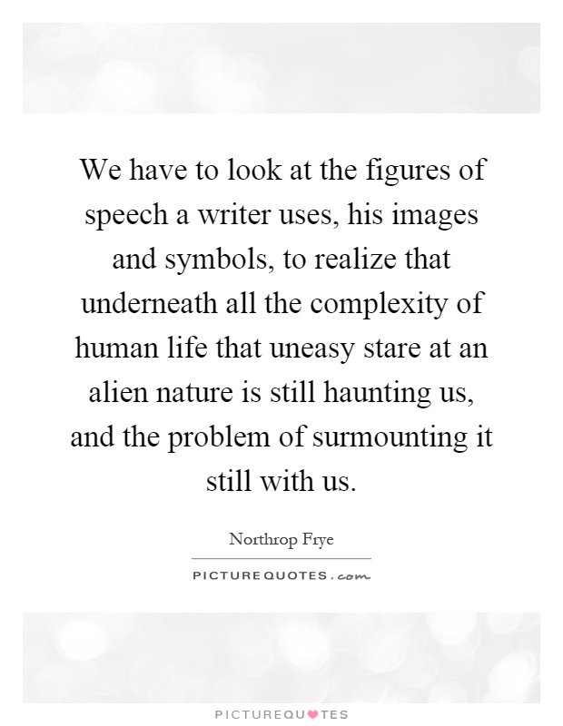 We have to look at the figures of speech a writer uses, his images and symbols, to realize that underneath all the complexity of human life that uneasy stare at an alien nature is still haunting us, and the problem of surmounting it still with us Picture Quote #1