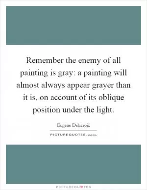 Remember the enemy of all painting is gray: a painting will almost always appear grayer than it is, on account of its oblique position under the light Picture Quote #1