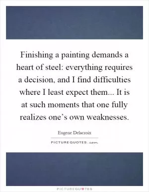 Finishing a painting demands a heart of steel: everything requires a decision, and I find difficulties where I least expect them... It is at such moments that one fully realizes one’s own weaknesses Picture Quote #1