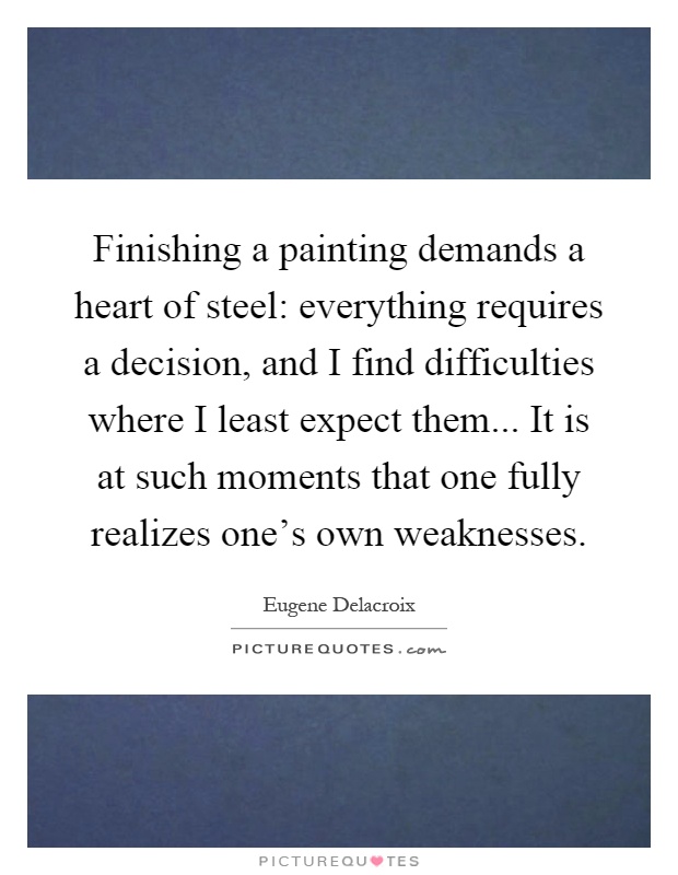 Finishing a painting demands a heart of steel: everything requires a decision, and I find difficulties where I least expect them... It is at such moments that one fully realizes one's own weaknesses Picture Quote #1