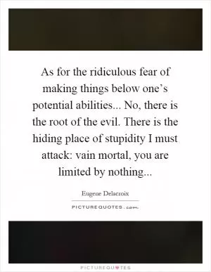 As for the ridiculous fear of making things below one’s potential abilities... No, there is the root of the evil. There is the hiding place of stupidity I must attack: vain mortal, you are limited by nothing Picture Quote #1