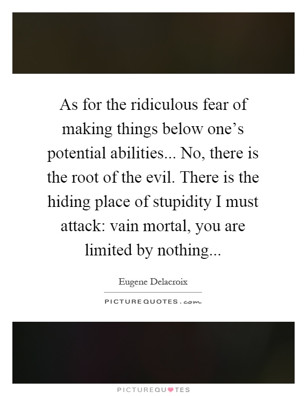 As for the ridiculous fear of making things below one's potential abilities... No, there is the root of the evil. There is the hiding place of stupidity I must attack: vain mortal, you are limited by nothing Picture Quote #1