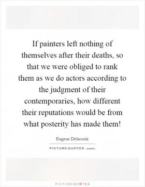 If painters left nothing of themselves after their deaths, so that we were obliged to rank them as we do actors according to the judgment of their contemporaries, how different their reputations would be from what posterity has made them! Picture Quote #1