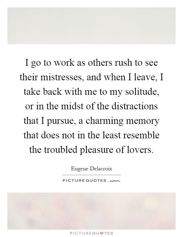 I go to work as others rush to see their mistresses, and when I leave, I take back with me to my solitude, or in the midst of the distractions that I pursue, a charming memory that does not in the least resemble the troubled pleasure of lovers Picture Quote #1