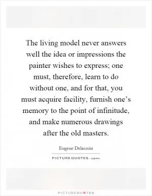 The living model never answers well the idea or impressions the painter wishes to express; one must, therefore, learn to do without one, and for that, you must acquire facility, furnish one’s memory to the point of infinitude, and make numerous drawings after the old masters Picture Quote #1