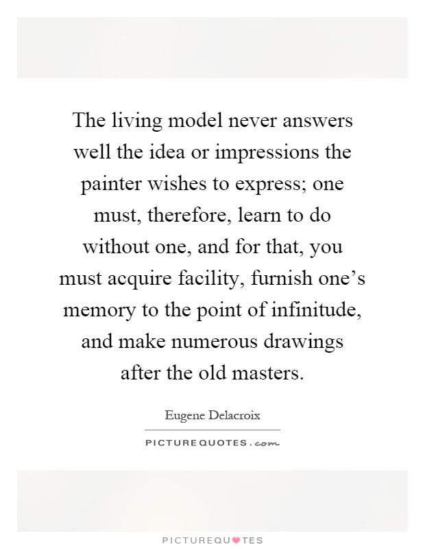The living model never answers well the idea or impressions the painter wishes to express; one must, therefore, learn to do without one, and for that, you must acquire facility, furnish one's memory to the point of infinitude, and make numerous drawings after the old masters Picture Quote #1