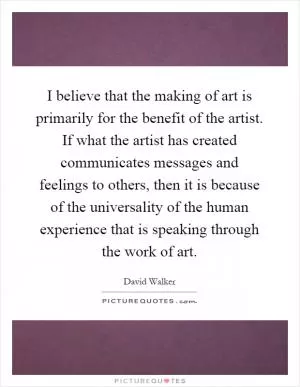 I believe that the making of art is primarily for the benefit of the artist. If what the artist has created communicates messages and feelings to others, then it is because of the universality of the human experience that is speaking through the work of art Picture Quote #1