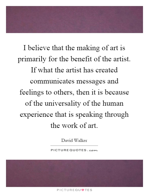 I believe that the making of art is primarily for the benefit of the artist. If what the artist has created communicates messages and feelings to others, then it is because of the universality of the human experience that is speaking through the work of art Picture Quote #1