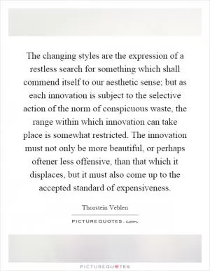The changing styles are the expression of a restless search for something which shall commend itself to our aesthetic sense; but as each innovation is subject to the selective action of the norm of conspicuous waste, the range within which innovation can take place is somewhat restricted. The innovation must not only be more beautiful, or perhaps oftener less offensive, than that which it displaces, but it must also come up to the accepted standard of expensiveness Picture Quote #1