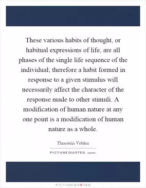 These various habits of thought, or habitual expressions of life, are all phases of the single life sequence of the individual; therefore a habit formed in response to a given stimulus will necessarily affect the character of the response made to other stimuli. A modification of human nature at any one point is a modification of human nature as a whole Picture Quote #1
