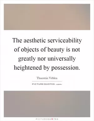 The aesthetic serviceability of objects of beauty is not greatly nor universally heightened by possession Picture Quote #1