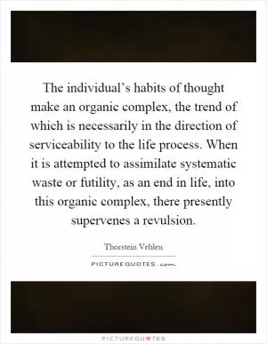 The individual’s habits of thought make an organic complex, the trend of which is necessarily in the direction of serviceability to the life process. When it is attempted to assimilate systematic waste or futility, as an end in life, into this organic complex, there presently supervenes a revulsion Picture Quote #1