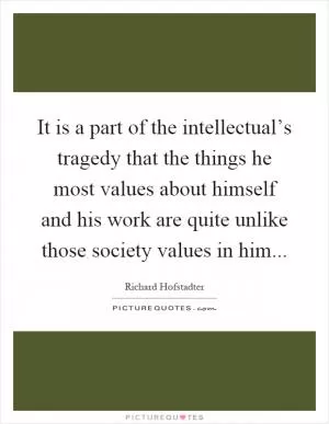 It is a part of the intellectual’s tragedy that the things he most values about himself and his work are quite unlike those society values in him Picture Quote #1