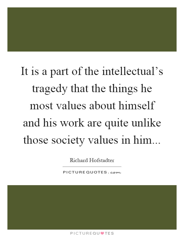 It is a part of the intellectual's tragedy that the things he most values about himself and his work are quite unlike those society values in him Picture Quote #1