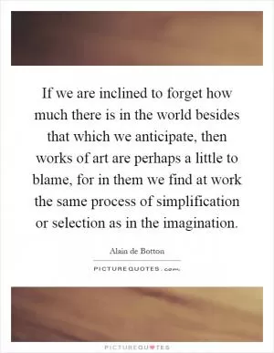 If we are inclined to forget how much there is in the world besides that which we anticipate, then works of art are perhaps a little to blame, for in them we find at work the same process of simplification or selection as in the imagination Picture Quote #1