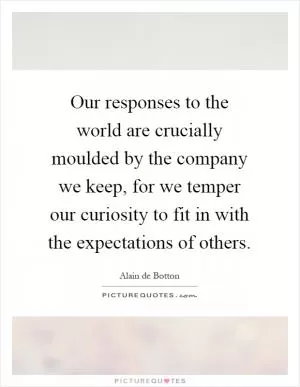 Our responses to the world are crucially moulded by the company we keep, for we temper our curiosity to fit in with the expectations of others Picture Quote #1