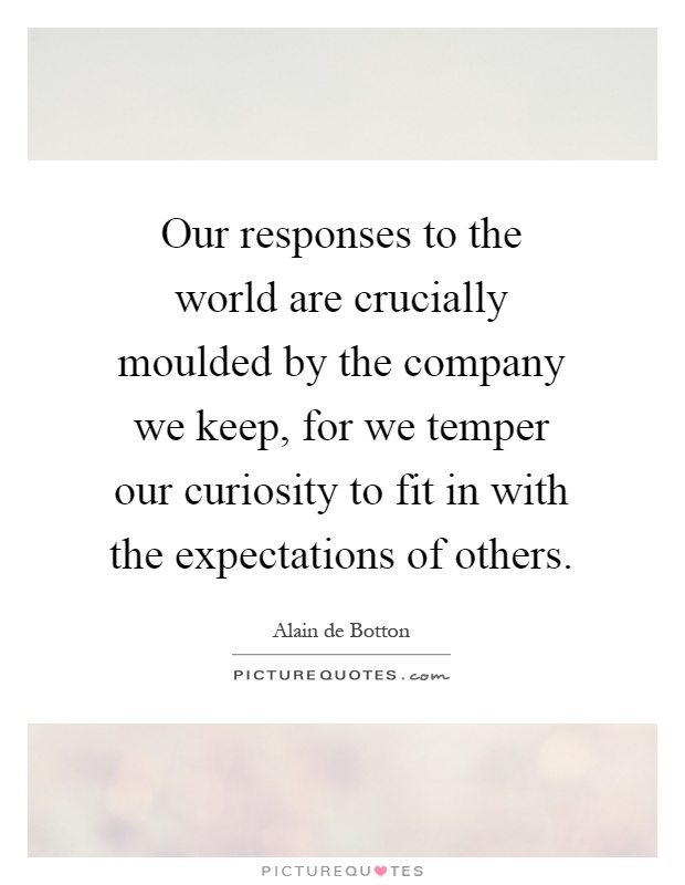Our responses to the world are crucially moulded by the company we keep, for we temper our curiosity to fit in with the expectations of others Picture Quote #1