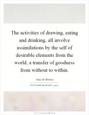 The activities of drawing, eating and drinking, all involve assimilations by the self of desirable elements from the world, a transfer of goodness from without to within Picture Quote #1
