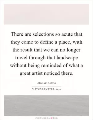 There are selections so acute that they come to define a place, with the result that we can no longer travel through that landscape without being reminded of what a great artist noticed there Picture Quote #1