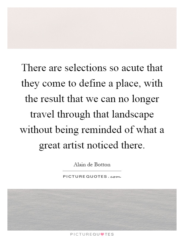 There are selections so acute that they come to define a place, with the result that we can no longer travel through that landscape without being reminded of what a great artist noticed there Picture Quote #1