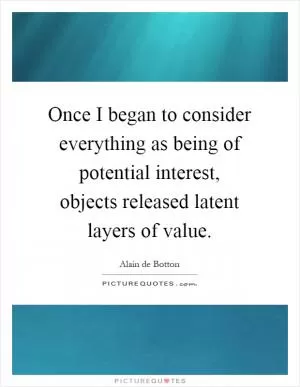 Once I began to consider everything as being of potential interest, objects released latent layers of value Picture Quote #1