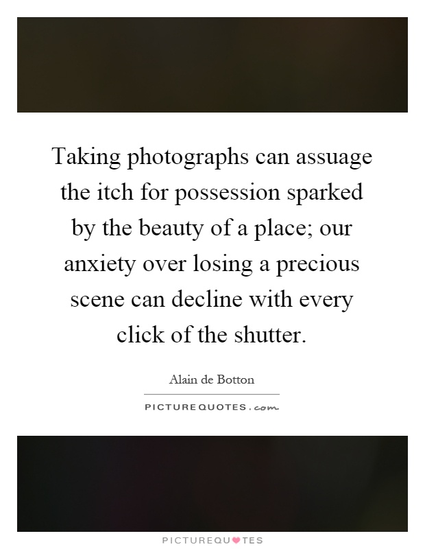 Taking photographs can assuage the itch for possession sparked by the beauty of a place; our anxiety over losing a precious scene can decline with every click of the shutter Picture Quote #1