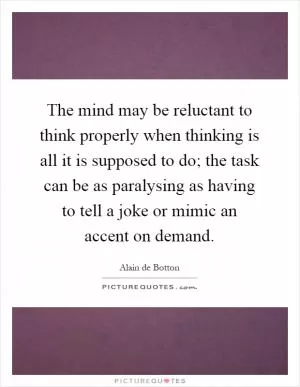 The mind may be reluctant to think properly when thinking is all it is supposed to do; the task can be as paralysing as having to tell a joke or mimic an accent on demand Picture Quote #1