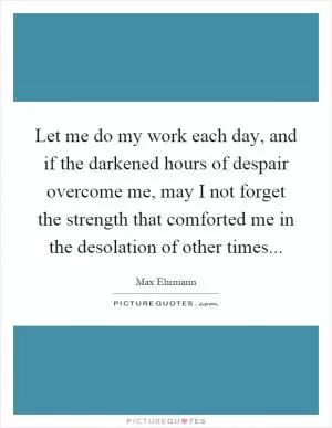 Let me do my work each day, and if the darkened hours of despair overcome me, may I not forget the strength that comforted me in the desolation of other times Picture Quote #1