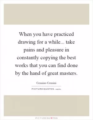 When you have practiced drawing for a while... take pains and pleasure in constantly copying the best works that you can find done by the hand of great masters Picture Quote #1