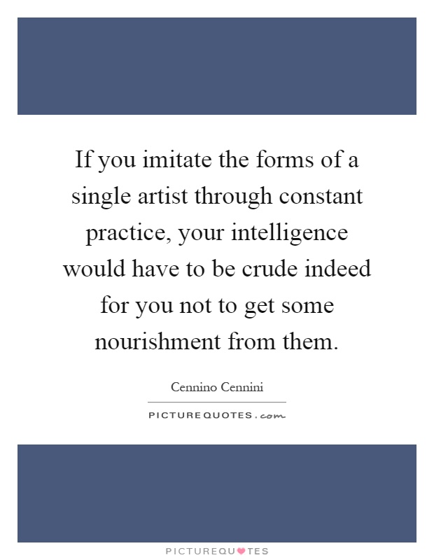 If you imitate the forms of a single artist through constant practice, your intelligence would have to be crude indeed for you not to get some nourishment from them Picture Quote #1