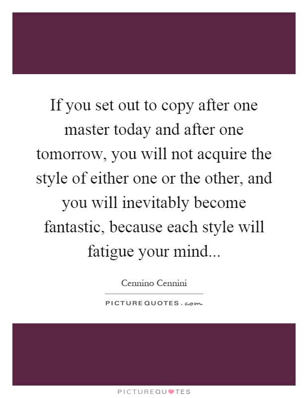 If you set out to copy after one master today and after one tomorrow, you will not acquire the style of either one or the other, and you will inevitably become fantastic, because each style will fatigue your mind Picture Quote #1