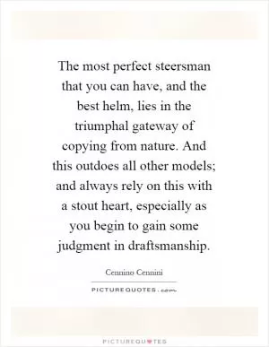 The most perfect steersman that you can have, and the best helm, lies in the triumphal gateway of copying from nature. And this outdoes all other models; and always rely on this with a stout heart, especially as you begin to gain some judgment in draftsmanship Picture Quote #1
