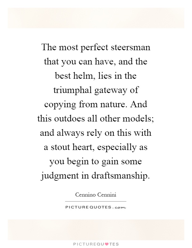 The most perfect steersman that you can have, and the best helm, lies in the triumphal gateway of copying from nature. And this outdoes all other models; and always rely on this with a stout heart, especially as you begin to gain some judgment in draftsmanship Picture Quote #1
