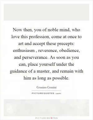 Now then, you of noble mind, who love this profession, come at once to art and accept these precepts: enthusiasm, reverence, obedience, and perseverance. As soon as you can, place yourself under the guidance of a master, and remain with him as long as possible Picture Quote #1