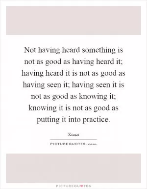 Not having heard something is not as good as having heard it; having heard it is not as good as having seen it; having seen it is not as good as knowing it; knowing it is not as good as putting it into practice Picture Quote #1