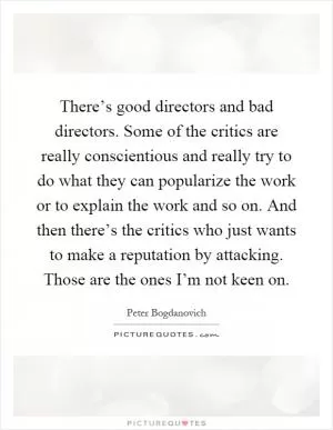 There’s good directors and bad directors. Some of the critics are really conscientious and really try to do what they can popularize the work or to explain the work and so on. And then there’s the critics who just wants to make a reputation by attacking. Those are the ones I’m not keen on Picture Quote #1