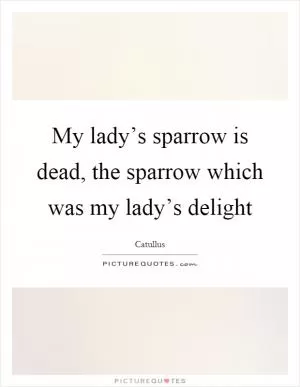My lady’s sparrow is dead, the sparrow which was my lady’s delight Picture Quote #1