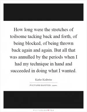 How long were the stretches of toilsome tacking back and forth, of being blocked, of being thrown back again and again. But all that was annulled by the periods when I had my technique in hand and succeeded in doing what I wanted Picture Quote #1