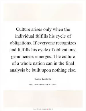 Culture arises only when the individual fulfills his cycle of obligations. If everyone recognizes and fulfills his cycle of obligations, genuineness emerges. The culture of a whole nation can in the final analysis be built upon nothing else Picture Quote #1