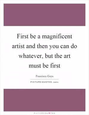 First be a magnificent artist and then you can do whatever, but the art must be first Picture Quote #1